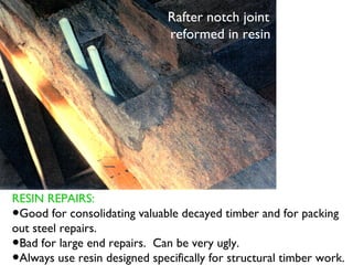 Rafter notch joint
                               reformed in resin




RESIN REPAIRS:
•Good for consolidating valuable decayed timber and for packing
out steel repairs.
•Bad for large end repairs. Can be very ugly.
•Always use resin designed specifically for structural timber work.
 