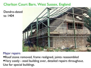 Charlton Court Barn, West Sussex, England
Dendro-dated
to 1404




Major repairs
•Roof stone removed, frame realigned, joints reassembled
•Very costly - steel building over, detailed repairs throughout.
Use for special buildings.
 