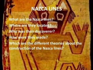 NAZCA LINES
- What are the Nazca lines?
- Where are they located?
- Who was their discoverer?
- How were they made?
- Which are the different theories about the
construction of the Nazca lines?
 