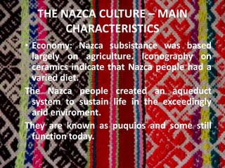 THE NAZCA CULTURE – MAIN
CHARACTERISTICS
• Economy: Nazca subsistance was based
largely on agriculture. Iconography on
ceramics indicate that Nazca people had a
varied diet.
The Nazca people created an aqueduct
system to sustain life in the exceedingly
arid enviroment.
They are known as puquios and some still
function today.
 