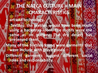 THE NAZCA CULTURE – MAIN
CHARACTERISTICS
• art and technology.
– Textiles: the textiles would have been made
using a backstrap loom. The motifs were the
same as on pottery. The dry desert has
preserved them.
Many of the textiles found were garments that
were include with grave goods.
Different garments suggest different social
roles and responsability.
 
