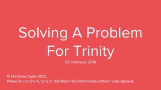 Solving A Problem
For Trinity03 February 2016
© Maryrose Lyons 2016.
Please do not share, copy or distribute this information without prior consent.
 