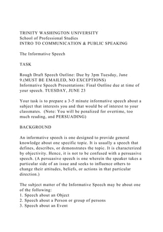 TRINITY WASHINGTON UNIVERSITY
School of Professional Studies
INTRO TO COMMUNICATION & PUBLIC SPEAKING
The Informative Speech
TASK
Rough Draft Speech Outline: Due by 3pm Tuesday, June
9.(MUST BE EMAILED, NO EXCEPTIONS)
Informative Speech Presentations: Final Outline due at time of
your speech. TUESDAY, JUNE 23
Your task is to prepare a 3-5 minute informative speech about a
subject that interests you and that would be of interest to your
classmates. (Note: You will be penalized for overtime, too
much reading, and PERSUADING)
BACKGROUND
An informative speech is one designed to provide general
knowledge about one specific topic. It is usually a speech that
defines, describes, or demonstrates the topic. It is characterized
by objectivity. Hence, it is not to be confused with a persuasive
speech. (A persuasive speech is one wherein the speaker takes a
particular side of an issue and seeks to influence others to
change their attitudes, beliefs, or actions in that particular
direction.)
The subject matter of the Informative Speech may be about one
of the following:
1. Speech about an Object
2. Speech about a Person or group of persons
3. Speech about an Event
 