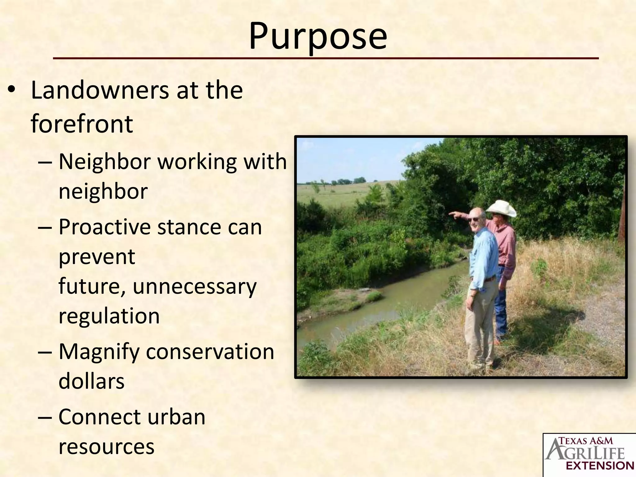 Purpose
• Landowners at the
  forefront
  – Neighbor working with
    neighbor
  – Proactive stance can
    prevent
    future, unnecessary
    regulation
  – Magnify conservation
    dollars
  – Connect urban
    resources
 