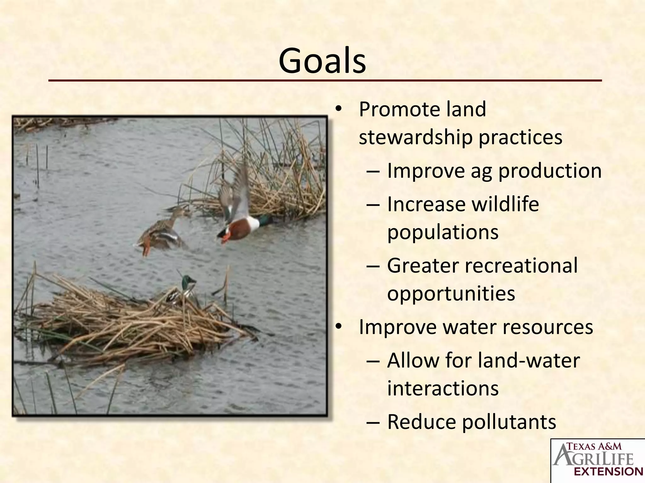 Goals
   • Promote land
     stewardship practices
      – Improve ag production
      – Increase wildlife
        populations
      – Greater recreational
        opportunities
   • Improve water resources
      – Allow for land-water
        interactions
      – Reduce pollutants
 