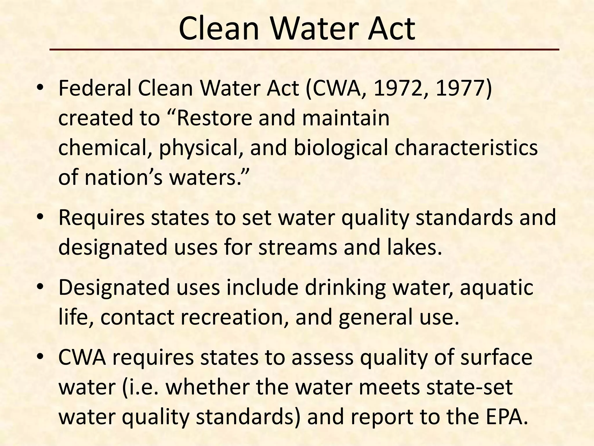 Clean Water Act
• Federal Clean Water Act (CWA, 1972, 1977)
  created to “Restore and maintain
  chemical, physical, and biological characteristics
  of nation’s waters.”
• Requires states to set water quality standards and
  designated uses for streams and lakes.
• Designated uses include drinking water, aquatic
  life, contact recreation, and general use.
• CWA requires states to assess quality of surface
  water (i.e. whether the water meets state-set
  water quality standards) and report to the EPA.
 