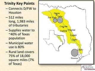 Trinity Key Points
– Connects D/FW to
  Houston
– 512 miles
  long, 1,983 miles
  of tributaries
– Supplies water to
  ~40% of Texas
  population
– Municipal water
  use is 80%
– Rural land covers
  75% of 18,000
  square miles (7%
  of Texas)
 