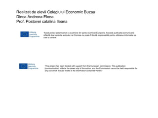Realizat de elevii Colegiului Economic Buzau
Dinca Andreea Elena
Prof. Postovei catalina Ileana
‘Acest proiect este finantat cu sustinere din partea Comisiei Europene. Această publicatie [comunicare]
reflectă doar vederile autorului, iar Comisia nu poate fi făcută responsabilă pentru utilizarea informatiei pe
care o contine.’

‘This project has been funded with support from the European Commission. This publication
[communication] reflects the views only of the author, and the Commission cannot be held responsible for
any use which may be made of the information contained therein.’

 