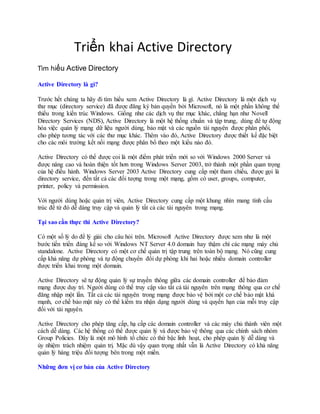 Triển khai Active Directory
Tìm hiểu Active Directory
Active Directory là gì?
Trước hết chúng ta hãy đi tìm hiểu xem Active Directory là gì. Active Directory là một dịch vụ
thư mục (directory service) đã được đăng ký bản quyền bởi Microsoft, nó là một phần không thể
thiếu trong kiến trúc Windows. Giống như các dịch vụ thư mục khác, chẳng hạn như Novell
Directory Services (NDS), Active Directory là một hệ thống chuẩn và tập trung, dùng để tự động
hóa việc quản lý mạng dữ liệu người dùng, bảo mật và các nguồn tài nguyên được phân phối,
cho phép tương tác với các thư mục khác. Thêm vào đó, Active Directory được thiết kế đặc biệt
cho các môi trường kết nối mạng được phân bổ theo một kiểu nào đó.
Active Directory có thể được coi là một điểm phát triển mới so với Windows 2000 Server và
được nâng cao và hoàn thiện tốt hơn trong Windows Server 2003, trở thành một phần quan trọng
của hệ điều hành. Windows Server 2003 Active Directory cung cấp một tham chiếu, được gọi là
directory service, đến tất cả các đối tượng trong một mạng, gồm có user, groups, computer,
printer, policy và permission.
Với người dùng hoặc quản trị viên, Active Directory cung cấp một khung nhìn mang tính cấu
trúc để từ đó dễ dàng truy cập và quản lý tất cả các tài nguyên trong mạng.
Tại sao cần thực thi Active Directory?
Có một số lý do để lý giải cho câu hỏi trên. Microsoft Active Directory được xem như là một
bước tiến triển đáng kể so với Windows NT Server 4.0 domain hay thậm chí các mạng máy chủ
standalone. Active Directory có một cơ chế quản trị tập trung trên toàn bộ mạng. Nó cũng cung
cấp khả năng dự phòng và tự động chuyển đổi dự phòng khi hai hoặc nhiều domain controller
được triển khai trong một domain.
Active Directory sẽ tự động quản lý sự truyền thông giữa các domain controller để bảo đảm
mạng được duy trì. Người dùng có thể truy cập vào tất cả tài nguyên trên mạng thông qua cơ chế
đăng nhập một lần. Tất cả các tài nguyên trong mạng được bảo vệ bởi một cơ chế bảo mật khá
mạnh, cơ chế bảo mật này có thể kiểm tra nhận dạng người dùng và quyền hạn của mỗi truy cập
đối với tài nguyên.
Active Directory cho phép tăng cấp, hạ cấp các domain controller và các máy chủ thành viên một
cách dễ dàng. Các hệ thống có thể được quản lý và được bảo vệ thông qua các chính sách nhóm
Group Policies. Đây là một mô hình tổ chức có thứ bậc linh hoạt, cho phép quản lý dễ dàng và
ủy nhiệm trách nhiệm quản trị. Mặc dù vậy quan trọng nhất vẫn là Active Directory có khả năng
quản lý hàng triệu đối tượng bên trong một miền.
Những đơn vị cơ bản của Active Directory
 