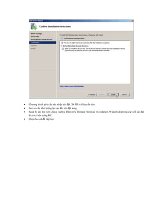  Chương trình yêu cầu xác nhận cài đặt DN DS và khuyến cáo.
 Server cần khởi động lại sau khi cài đặt xong.
 Sauk hi cài đặt nên dùng Active Directory Domain Services Installation Wizard (dcpromo.exe) để cài đặt
đủ các chức năng DC.
 Chọn Install để tiếp tục.
 