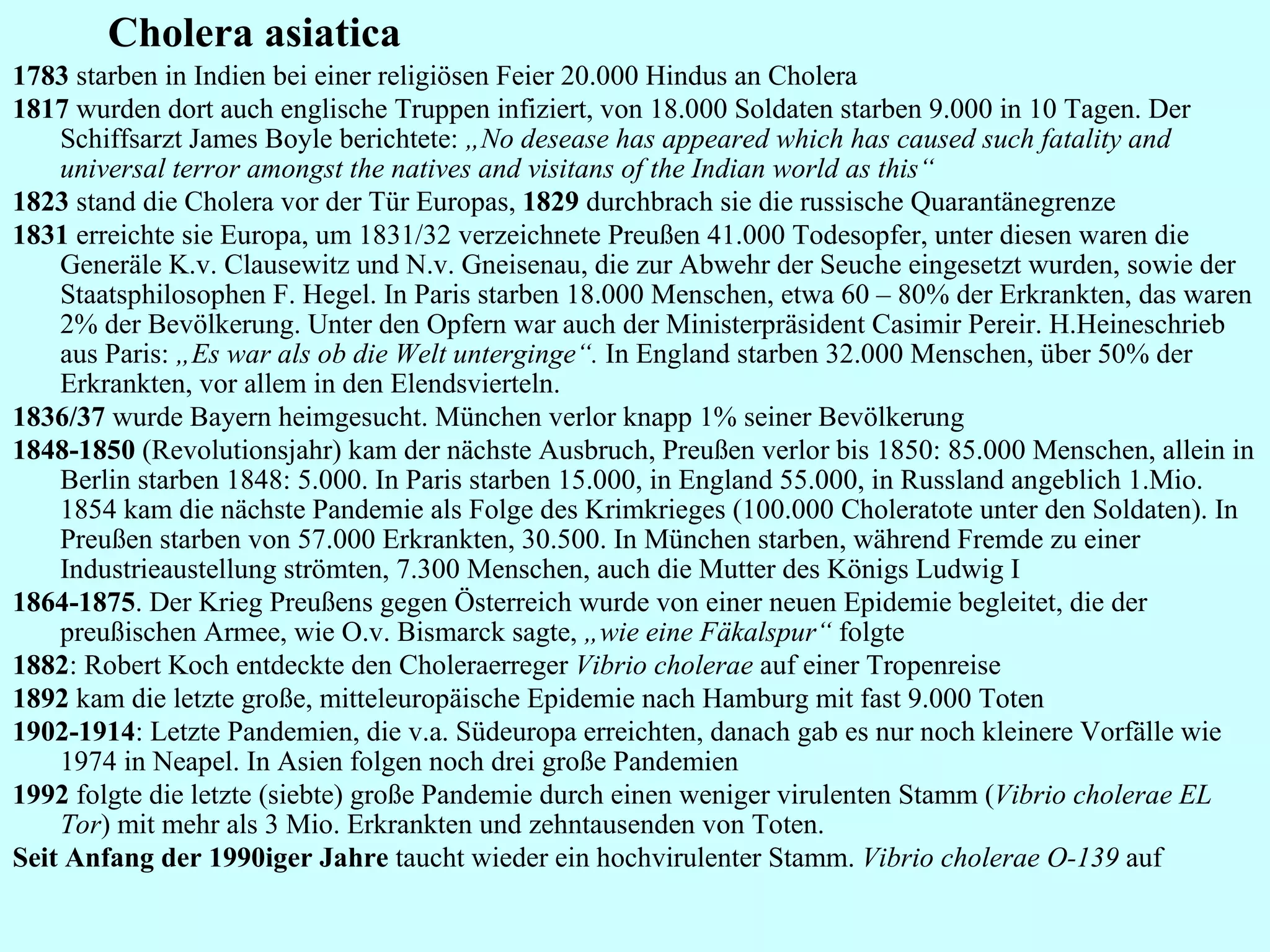 Cholera asiatica 1783  starben in Indien bei einer religiösen Feier 20.000 Hindus an Cholera 1817  wurden dort auch englische Truppen infiziert, von 18.000 Soldaten starben 9.000 in 10 Tagen. Der Schiffsarzt James Boyle berichtete:  „No desease has appeared which has caused such fatality and universal terror amongst the natives and visitans of the Indian world as this“ 1823  stand die Cholera vor der Tür Europas,  1829  durchbrach sie die russische Quarantänegrenze 1831  erreichte sie Europa, um 1831/32 verzeichnete Preußen 41.000 Todesopfer, unter diesen waren die Generäle K.v. Clausewitz und N.v. Gneisenau, die zur Abwehr der Seuche eingesetzt wurden, sowie der Staatsphilosophen F. Hegel. In Paris starben 18.000 Menschen, etwa 60 – 80% der Erkrankten, das waren 2% der Bevölkerung. Unter den Opfern war auch der Ministerpräsident Casimir Pereir. H.Heineschrieb aus Paris:  „Es war als ob die Welt unterginge“.  In England starben 32.000 Menschen, über 50% der Erkrankten, vor allem in den Elendsvierteln.  1836/37  wurde Bayern heimgesucht. München verlor knapp 1% seiner Bevölkerung 1848-1850  (Revolutionsjahr) kam der nächste Ausbruch, Preußen verlor bis 1850: 85.000 Menschen, allein in Berlin starben 1848: 5.000. In Paris starben 15.000, in England 55.000, in Russland angeblich 1.Mio. 1854 kam die nächste Pandemie als Folge des Krimkrieges (100.000 Choleratote unter den Soldaten). In Preußen starben von 57.000 Erkrankten, 30.500. In München starben, während Fremde zu einer Industrieaustellung strömten, 7.300 Menschen, auch die Mutter des Königs Ludwig I 1864-1875 . Der Krieg Preußens gegen Österreich wurde von einer neuen Epidemie begleitet, die der preußischen Armee, wie O.v. Bismarck sagte,  „wie eine Fäkalspur“  folgte 1882 : Robert Koch entdeckte den Choleraerreger  Vibrio cholerae  auf einer Tropenreise 1892  kam die letzte große, mitteleuropäische Epidemie nach Hamburg mit fast 9.000 Toten 1902-1914 : Letzte Pandemien, die v.a. Südeuropa erreichten, danach gab es nur noch kleinere Vorfälle wie 1974 in Neapel. In Asien folgen noch drei große Pandemien 1992  folgte die letzte (siebte) große Pandemie durch einen weniger virulenten Stamm ( Vibrio cholerae EL Tor ) mit mehr als 3 Mio. Erkrankten und zehntausenden von Toten. Seit Anfang der 1990iger Jahre  taucht wieder ein hochvirulenter Stamm.  Vibrio cholerae O-139  auf 