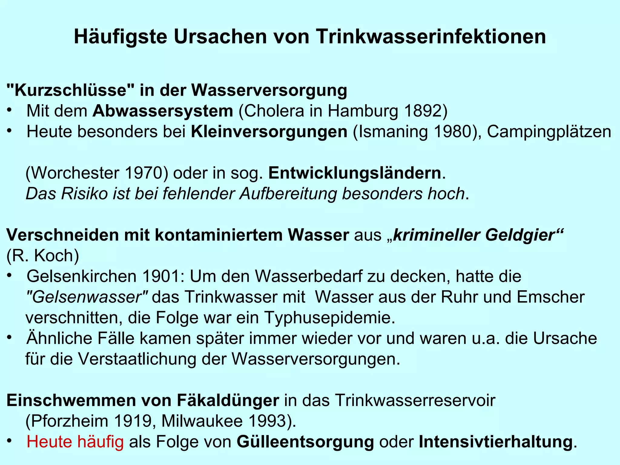 Häufigste Ursachen von Trinkwasserinfektionen   "Kurzschlüsse" in der Wasserversorgung   Mit dem  Abwassersystem  (Cholera in Hamburg 1892)  Heute besonders bei  Kleinversorgungen  (Ismaning 1980), Campingplätzen  (Worchester 1970) oder in sog.  Entwicklungsländern .  Das Risiko ist bei fehlender Aufbereitung besonders hoch .   Verschneiden mit kontaminiertem Wasser  aus „ krimineller Geldgier“  (R. Koch) Gelsenkirchen 1901: Um den Wasserbedarf zu decken, hatte die  "Gelsenwasser"  das Trinkwasser mit  Wasser aus der Ruhr und Emscher verschnitten, die Folge war ein Typhusepidemie.  Ähnliche Fälle kamen später immer wieder vor und waren u.a. die Ursache  für die Verstaatlichung der Wasserversorgungen. Einschwemmen von Fäkaldünger  in das Trinkwasserreservoir  (Pforzheim 1919, Milwaukee 1993).  Heute häufig  als Folge von  Gülleentsorgung  oder  Intensivtierhaltung . 