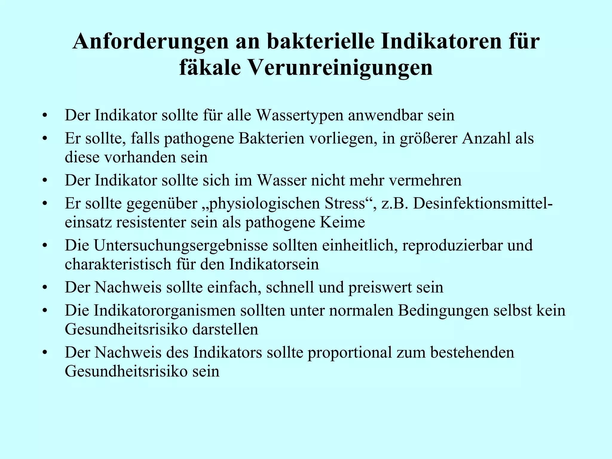 Anforderungen an bakterielle Indikatoren für fäkale Verunreinigungen Der Indikator sollte für alle Wassertypen anwendbar sein Er sollte, falls pathogene Bakterien vorliegen, in größerer Anzahl als diese vorhanden sein Der Indikator sollte sich im Wasser nicht mehr vermehren Er sollte gegenüber „physiologischen Stress“, z.B. Desinfektionsmittel-einsatz resistenter sein als pathogene Keime Die Untersuchungsergebnisse sollten einheitlich, reproduzierbar und charakteristisch für den Indikatorsein Der Nachweis sollte einfach, schnell und preiswert sein Die Indikatororganismen sollten unter normalen Bedingungen selbst kein Gesundheitsrisiko darstellen Der Nachweis des Indikators sollte proportional zum bestehenden Gesundheitsrisiko sein 