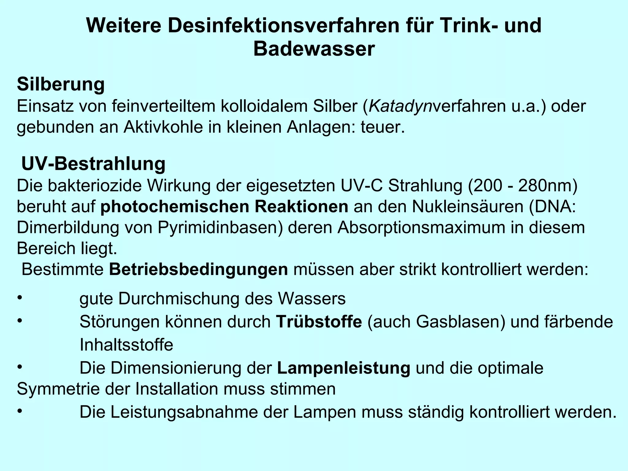 Weitere Desinfektionsverfahren für Trink- und Badewasser Silberung   Einsatz von feinverteiltem kolloidalem Silber ( Katadyn verfahren u.a.) oder gebunden an Aktivkohle in kleinen Anlagen: teuer.   UV-Bestrahlung   Die bakteriozide Wirkung der eigesetzten UV-C Strahlung (200 - 280nm) beruht auf  photochemischen Reaktionen  an den Nukleinsäuren (DNA: Dimerbildung von Pyrimidinbasen) deren Absorptionsmaximum in diesem Bereich liegt.  Bestimmte  Betriebsbedingungen  müssen aber strikt kontrolliert werden:    gute Durchmischung des Wassers    Störungen können durch  Trübstoffe  (auch Gasblasen) und färbende Inhaltsstoffe     Die Dimensionierung der  Lampenleistung  und die optimale  Symmetrie der Installation muss stimmen    Die Leistungsabnahme der Lampen muss ständig kontrolliert werden.   