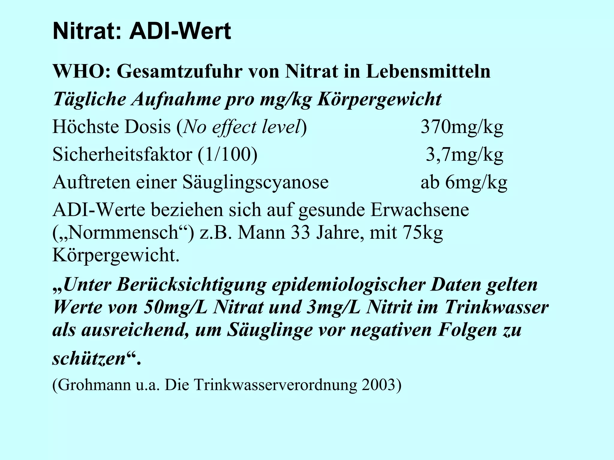 Nitrat: ADI-Wert WHO: Gesamtzufuhr von Nitrat in Lebensmitteln Tägliche Aufnahme pro mg/kg Körpergewicht Höchste Dosis ( No effect level ) 370mg/kg Sicherheitsfaktor (1/100)    3,7mg/kg Auftreten einer Säuglingscyanose ab 6mg/kg ADI-Werte beziehen sich auf gesunde Erwachsene („Normmensch“) z.B. Mann 33 Jahre, mit 75kg Körpergewicht. „ Unter Berücksichtigung epidemiologischer Daten gelten Werte von 50mg/L Nitrat und 3mg/L Nitrit im Trinkwasser als ausreichend, um Säuglinge vor negativen Folgen zu schützen “.   (Grohmann u.a. Die Trinkwasserverordnung 2003) 
