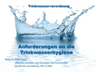 Trinkwasserverordnung




             Anforderungen an die
             Trinkwasserhygiene
Referent: Peter Zeiler,
          öffentlich bestellter und vereidigter Sachverständiger
          für Sanitär und Heizung, IHK zu Köln
 