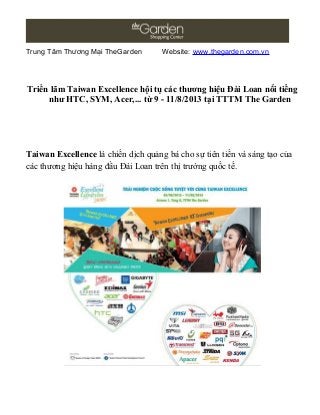 Trung Tâm Thương Mại TheGarden Website: www.thegarden.com.vn
Triển lãm Taiwan Excellence hội tụ các thương hiệu Đài Loan nổi tiếng
như HTC, SYM, Acer,... từ 9 - 11/8/2013 tại TTTM The Garden
Taiwan Excellence là chiến dịch quảng bá cho sự tiên tiến và sáng tạo của
các thương hiệu hàng đầu Đài Loan trên thị trường quốc tế.
 