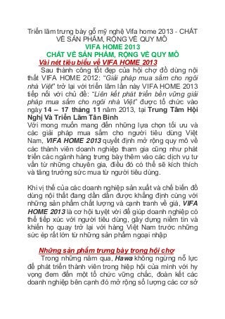 Triển lãm trưng bày gỗ mỹ nghệ Vifa home 2013 - CHẤT
VỀ SẢN PHẨM, RỘNG VỀ QUY MÔ
VIFA HOME 2013
CHẤT VỀ SẢN PHẨM, RỘNG VỀ QUY MÔ
Vài nét tiêu biểu về VIFA HOME 2013
Sau thành công tốt đẹp của hội chợ đồ dùng nội
thất VIFA HOME 2012: “Giải pháp mua sắm cho ngôi
nhà Việt” trở lại với triển lãm lần này VIFA HOME 2013
tiếp nối với chủ đề: “Liên kết phát triển bền vững giải
pháp mua sắm cho ngôi nhà Việt” được tổ chức vào
ngày 14 – 17 tháng 11 năm 2013, tại Trung Tâm Hội
Nghị Và Triển Lãm Tân Bình
Với mong muốn mang đến những lựa chọn tối ưu và
các giải pháp mua sắm cho người tiêu dùng Việt
Nam, VIFA HOME 2013 quyết định mở rộng quy mô về
các thành viên doanh nghiệp tham gia cũng như phát
triển các ngành hàng trưng bày thêm vào các dịch vụ tư
vấn từ những chuyên gia, điều đó có thể sẽ kích thích
và tăng trưởng sức mua từ người tiêu dùng.
Khi vị thế của các doanh nghiệp sản xuất và chế biến đồ
dùng nội thất đang dần dần được khẳng định cùng với
những sản phẩm chất lượng và cạnh tranh về giá, VIFA
HOME 2013 là cơ hội tuyệt vời để giúp doanh nghiệp có
thể tiếp xúc với người tiêu dùng, gây dựng niềm tin và
khiến họ quay trở lại với hàng Việt Nam trước những
sức ép rất lớn từ những sản phẩm ngoại nhập
Những sản phẩm trưng bày trong hội chợ
Trong những năm qua, Hawa không ngừng nỗ lực
để phát triển thành viên trong hiệp hội của mình với hy
vọng đem đến một tổ chức vững chắc, đoàn kết các
doanh nghiệp bên cạnh đó mở rộng số lượng các cơ sở
 