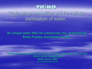 TRiNO
 Triple stage nano-filter unit for holistic
           purification of water.

An unique water filter for community use, proposed by
          Richa Pandey and Kartik Trivedi .




“In the new century we may see wars over water, rather than over oil, and
                       that is not an exaggeration.”
                            Kofin Annan, 2001
                           (then, Secretary General UN)
 