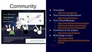 Community
● Trino Slack
○ https://trino.io/slack.html
● Trino Community Broadcast
○ https://trino.io/broadcast/
● Trino Virtual Meetups
○ https://www.meetup.com/trino-americas
○ https://www.meetup.com/trino-emea
○ https://www.meetup.com/trino-apac
● Contribute to the project
○ https://trino.io/development/
● Write blogs or docs
○ https://trino.io/blog/
○ https://github.com/trinodb/trino/tree/mas
ter/docs
 