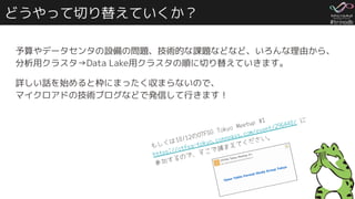 #trinodb
どうやって切り替えていくか？
予算やデータセンタの設備の問題、技術的な課題などなど、いろんな理由から、
分析用クラスタ→Data Lake用クラスタの順に切り替えていきます。
詳しい話を始めると枠にまったく収まらないので、
マイクロアドの技術ブログなどで発信して行きます！
もしくは10/12のOTFSG Tokyo Meetup #1
https://otfsg-tokyo.connpass.com/event/296440/ に
参加するので、そこで捕まえてください。
 