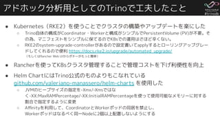 #trinodb
アドホック分析用としてのTrinoで工夫したこと
● Kubernetes（RKE2）を使うことでクラスタの構築やアップデートを楽にした
○ Trino自体の構成がCoordinator・Workerと構成がシンプルでPersistentVolume (PV)が不要。そ
の為、マニフェストをシンプルに保てるのでK8sでの運用はさほど辛くない。
○ RKE2のsystem-upgrade-controllerがあるので設定書いてapplyするとローリングアップグレー
ドしてくれるので便利 https://docs.rke2.io/upgrade/automated_upgrade/
（もしくはRancher Web UIからポチーがもっと簡単）
● Rancherを使ってK8sクラスタ管理することで管理コストを下げ利便性を向上
● Helm ChartにはTrino公式のものよりもこなれている
github.com/valeriano-manassero/helm-charts を使用した
○ JVMのヒープサイズの指定を-Xmx/-Xmsではな
く-XX:MaxRAMPercentage/-XX:InitialRAMPercentageを使って使用可能なメモリーに対する
割合で指定するように変更
○ Aﬃnityを利用して、CoordinatorとWorkerポッドの同居を禁止し、
Workerポッドはなるべく同一Nodeに2個以上配置しないようにする
 