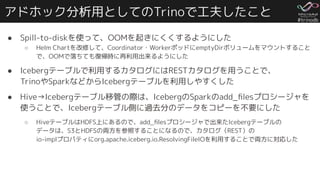 #trinodb
アドホック分析用としてのTrinoで工夫したこと
● Spill-to-diskを使って、OOMを起きにくくするようにした
○ Helm Chartを改修して、Coordinator・WorkerポッドにemptyDirボリュームをマウントすること
で、OOMで落ちても復帰時に再利用出来るようにした
● Icebergテーブルで利用するカタログにはRESTカタログを用うことで、
TrinoやSparkなどからIcebergテーブルを利用しやすくした
● Hive→Icebergテーブル移管の際は、IcebergのSparkのadd_ﬁlesプロシージャを
使うことで、Icebergテーブル側に過去分のデータをコピーを不要にした
○ HiveテーブルはHDFS上にあるので、add_ﬁlesプロシージャで出来たIcebergテーブルの
データは、S3とHDFSの両方を参照することになるので、カタログ（REST）の
io-implプロパティにorg.apache.iceberg.io.ResolvingFileIOを利用することで両方に対応した
 