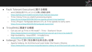 #trinodb
● Fault Tolerant Executionに関する情報
○ wikiにある公式ドキュメントには無い詳細な説明
https://github.com/trinodb/trino/wiki/Fault-Tolerant-Execution
○ Trino | Using Trino as a batch processing engine
https://trino.io/blog/2022/06/24/trino-meetup-extract-trino-load.html
○ Trino | Project Tardigrade delivers ETL at Trino speeds to early users
https://trino.io/blog/2022/05/05/tardigrade-launch.html
● TrinoのHAに関連する情報
○ Can you set up Trino in HA mode? - Trino - Starburst forum
https://www.starburst.io/community/forum/t/can-you-set-up-trino-in-ha-mode/31
○ High Availability · Issue #391 · trinodb/trino
https://github.com/trinodb/trino/issues/391
● Icebergについて深く知る事が出来る良い記事
○ Apache Iceberg: An Architectural Look Under the Covers | Dremio
https://www.dremio.com/resources/guides/apache-iceberg-an-architectural-look-under-the-covers/
 