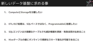 #trinodb
新しいデータ基盤に求める事
1. ComputeとStorageを分離したい
2. ETL/ELT処理は、SQLベースではなく、Programmableに処理したい
3. SQLエンジンは大規模なテーブルでも統計情報を更新・有効活用が出来ること
4. Hiveテーブルの様にオンラインで柔軟なスキーマ進化が可能であること
 