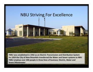 NBU S i i F E ll
             NBU Striving For Excellence




•NBU was established in 1942 as an Electric Transmission and Distribution System
•In 1959 the City of New Braunfels transferred the Water and Sewer systems to NBU
•NBU employs over 200 people in three lines of business: Electric, Water and 
Sewer/Wastewater
 