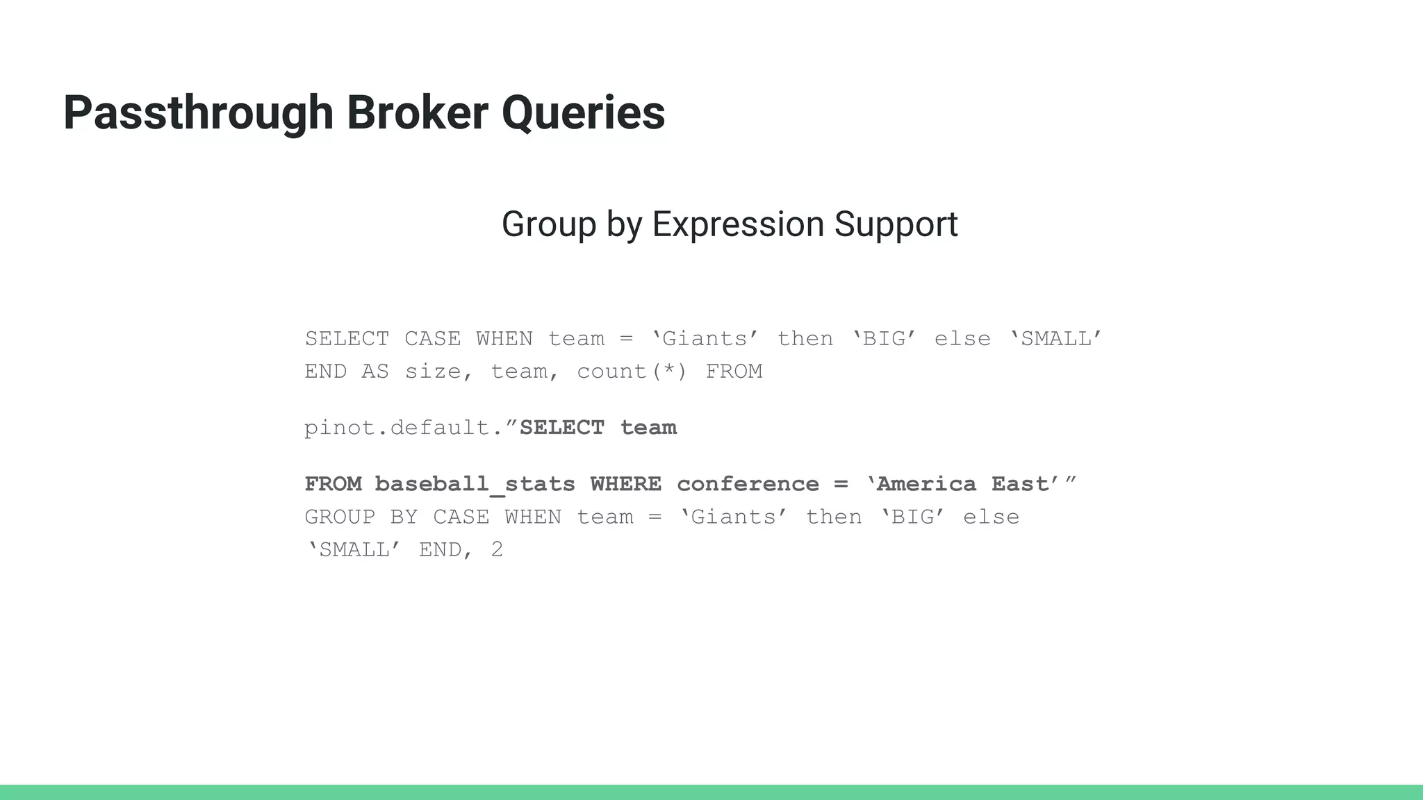 Passthrough Broker Queries
SELECT CASE WHEN team = ‘Giants’ then ‘BIG’ else ‘SMALL’
END AS size, team, count(*) FROM
pinot.default.”SELECT team
FROM baseball_stats WHERE conference = ‘America East’”
GROUP BY CASE WHEN team = ‘Giants’ then ‘BIG’ else
‘SMALL’ END, 2
Group by Expression Support
 