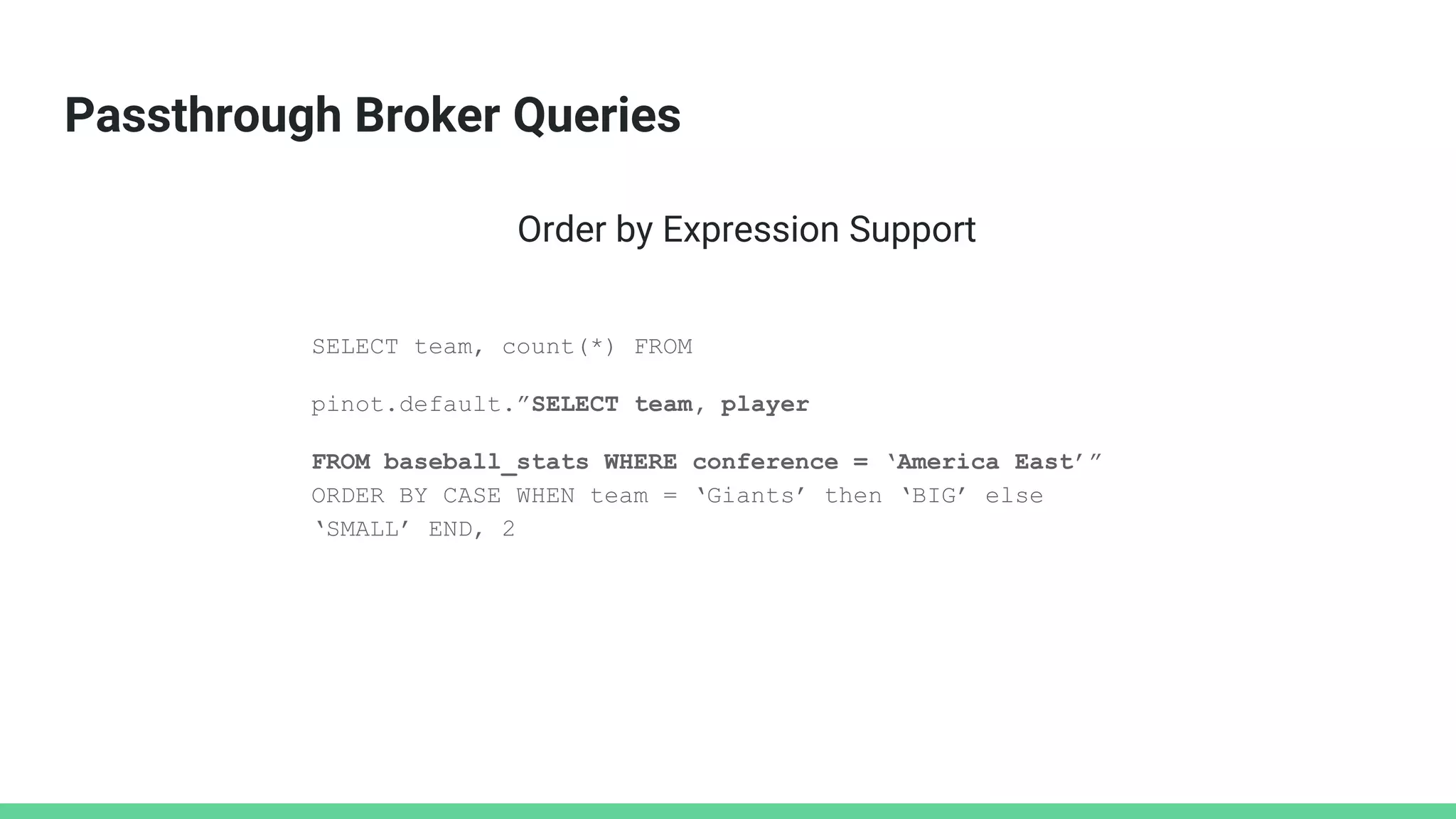 Passthrough Broker Queries
SELECT team, count(*) FROM
pinot.default.”SELECT team, player
FROM baseball_stats WHERE conference = ‘America East’”
ORDER BY CASE WHEN team = ‘Giants’ then ‘BIG’ else
‘SMALL’ END, 2
Order by Expression Support
 