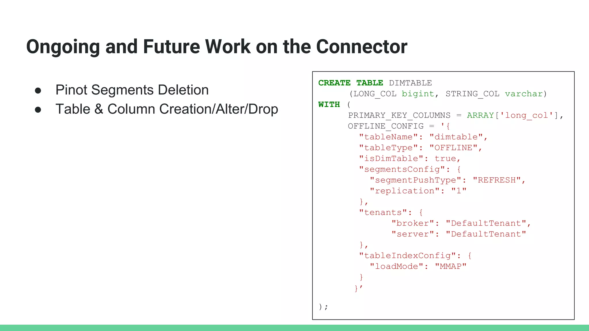 Ongoing and Future Work on the Connector
● Pinot Segments Deletion
● Table & Column Creation/Alter/Drop
CREATE TABLE DIMTABLE
(LONG_COL bigint, STRING_COL varchar)
WITH (
PRIMARY_KEY_COLUMNS = ARRAY['long_col'],
OFFLINE_CONFIG = '{
"tableName": "dimtable",
"tableType": "OFFLINE",
"isDimTable": true,
"segmentsConfig": {
"segmentPushType": "REFRESH",
"replication": "1"
},
"tenants": {
"broker": "DefaultTenant",
"server": "DefaultTenant"
},
"tableIndexConfig": {
"loadMode": "MMAP"
}
}’
);
 