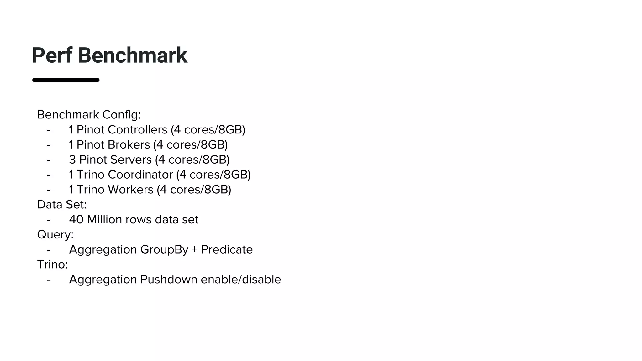 Perf Benchmark
Benchmark Config:
- 1 Pinot Controllers (4 cores/8GB)
- 1 Pinot Brokers (4 cores/8GB)
- 3 Pinot Servers (4 cores/8GB)
- 1 Trino Coordinator (4 cores/8GB)
- 1 Trino Workers (4 cores/8GB)
Data Set:
- 40 Million rows data set
Query:
- Aggregation GroupBy + Predicate
Trino:
- Aggregation Pushdown enable/disable
 