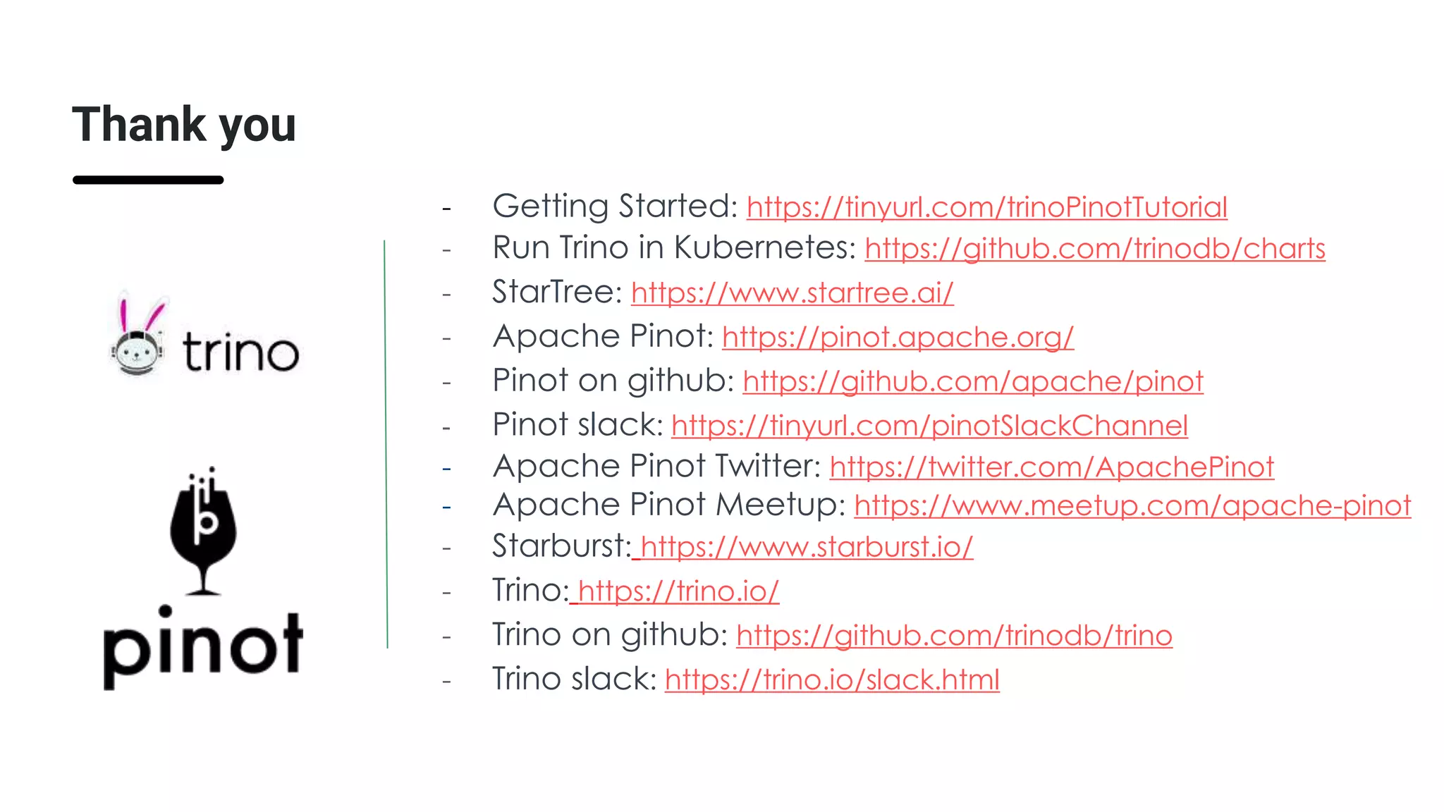Thank you
- Getting Started: https://tinyurl.com/trinoPinotTutorial
- Run Trino in Kubernetes: https://github.com/trinodb/charts
- StarTree: https://www.startree.ai/
- Apache Pinot: https://pinot.apache.org/
- Pinot on github: https://github.com/apache/pinot
- Pinot slack: https://tinyurl.com/pinotSlackChannel
- Apache Pinot Twitter: https://twitter.com/ApachePinot
- Apache Pinot Meetup: https://www.meetup.com/apache-pinot
- Starburst: https://www.starburst.io/
- Trino: https://trino.io/
- Trino on github: https://github.com/trinodb/trino
- Trino slack: https://trino.io/slack.html
 