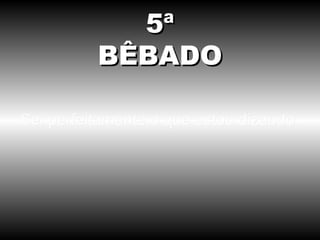 Sei perfeitamente o que estou dizendo. 5ª BÊBADO 