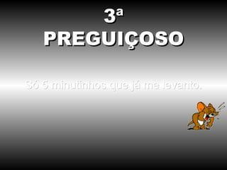 Só 5 minutinhos que já me levanto. 3ª PREGUIÇOSO 