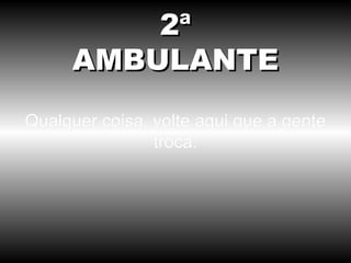 Qualquer coisa, volte aqui que a gente troca. 2ª AMBULANTE 