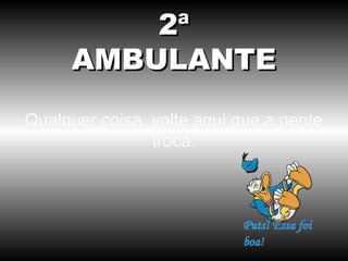 2ª
AMBULANTE
Qualquer coisa, volte aqui que a gente
troca.

 