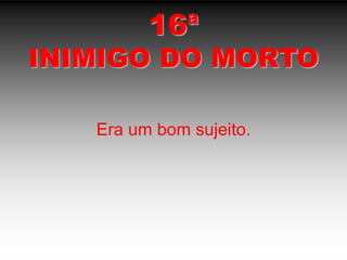 16ªINIMIGO DO MORTOEra um bom sujeito.