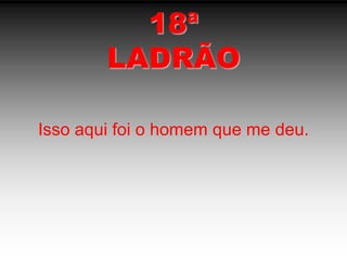 18ªLADRÃOIsso aqui foi o homem que me deu.