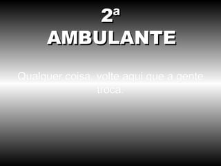 Qualquer coisa, volte aqui que a gente troca. 2ª AMBULANTE 