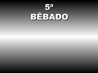 Sei perfeitamente o que estou dizendo. 5ª BÊBADO 