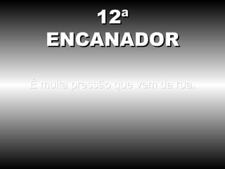 É muita pressão que vem da rua. 12ª ENCANADOR 