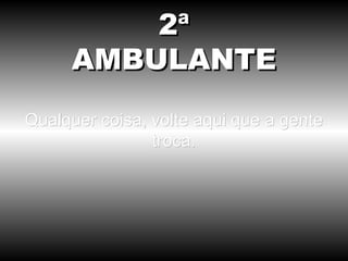 Qualquer coisa, volte aqui que a gente troca. 2ª AMBULANTE 