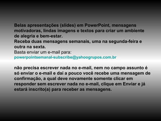 Belas apresentações (slides) em PowerPoint, mensagens motivadoras, lindas imagens e textos para criar um ambiente de alegria e bem-estar. Receba duas mensagens semanais, uma na segunda-feira e outra na sexta. Basta enviar um e-mail para:  [email_address]   não precisa escrever nada no e-mail, nem no campo assunto é só enviar o e-mail e daí a pouco você recebe uma mensagem de confirmação, a qual deve novamente somente clicar em responder sem escrever nada no e-mail, clique em Enviar e já estará inscrito(a) para receber as mensagens.  