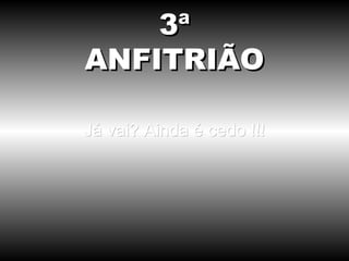 Já vai? Ainda é cedo !!! 3ª ANFITRIÃO 