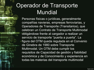 Operador de Transporte
      Mundial
  Personas físicas o jurídicas, generalmente
  compañías navieras, empresas ferroviarias, y
  Operadores de Transporte (Transitarios), que
  celebran un Contrato de Transporte Multimodal
  obligándose frente al cargador a realizar un
  servicio de transporte “puerta a puerta”. La
  figura del OTM queda regulada en el Convenio
  de Ginebra de 1980 sobre Transporte
  Multimodal. Un OTM debe cumplir los
  requisitos de Capacidad de gestión y fiabilidad
  económica y de Conocimiento y experiencia en
  todas las materias del transporte multimodal.
 
