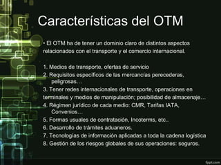 Características del OTM
• El OTM ha de tener un dominio claro de distintos aspectos
relacionados con el transporte y el comercio internacional.

1. Medios de transporte, ofertas de servicio
2. Requisitos específicos de las mercancías perecederas,
    peligrosas…
3. Tener redes internacionales de transporte, operaciones en
terminales y medios de manipulación; posibilidad de almacenaje…
4. Régimen jurídico de cada medio: CMR, Tarifas IATA,
    Convenios…
5. Formas usuales de contratación, Incoterms, etc..
6. Desarrollo de trámites aduaneros.
7. Tecnologías de información aplicadas a toda la cadena logística
8. Gestión de los riesgos globales de sus operaciones: seguros.
 
