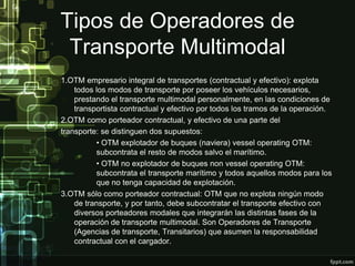 Tipos de Operadores de
 Transporte Multimodal
1.OTM empresario integral de transportes (contractual y efectivo): explota
    todos los modos de transporte por poseer los vehículos necesarios,
    prestando el transporte multimodal personalmente, en las condiciones de
    transportista contractual y efectivo por todos los tramos de la operación.
2.OTM como porteador contractual, y efectivo de una parte del
transporte: se distinguen dos supuestos:
          • OTM explotador de buques (naviera) vessel operating OTM:
          subcontrata el resto de modos salvo el marítimo.
          • OTM no explotador de buques non vessel operating OTM:
          subcontrata el transporte marítimo y todos aquellos modos para los
          que no tenga capacidad de explotación.
3.OTM sólo como porteador contractual: OTM que no explota ningún modo
    de transporte, y por tanto, debe subcontratar el transporte efectivo con
    diversos porteadores modales que integrarán las distintas fases de la
    operación de transporte multimodal. Son Operadores de Transporte
    (Agencias de transporte, Transitarios) que asumen la responsabilidad
    contractual con el cargador.
 